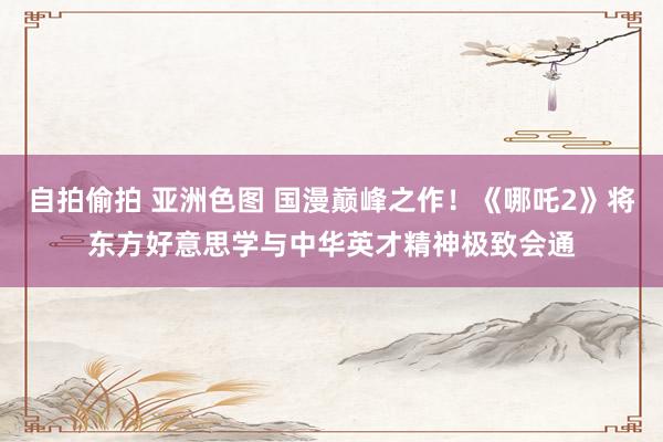自拍偷拍 亚洲色图 国漫巅峰之作！《哪吒2》将东方好意思学与中华英才精神极致会通