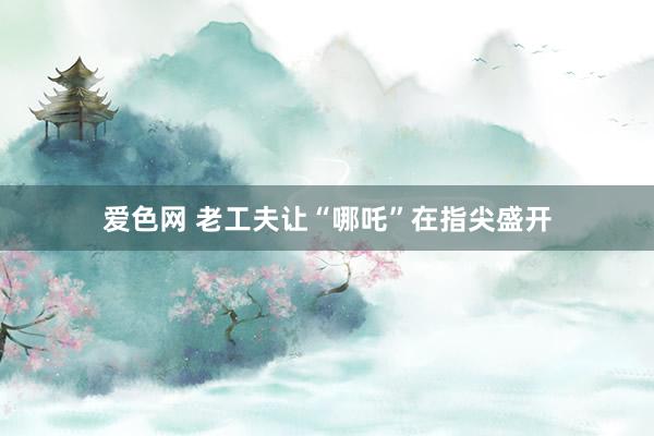 爱色网 老工夫让“哪吒”在指尖盛开