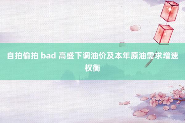 自拍偷拍 bad 高盛下调油价及本年原油需求增速权衡