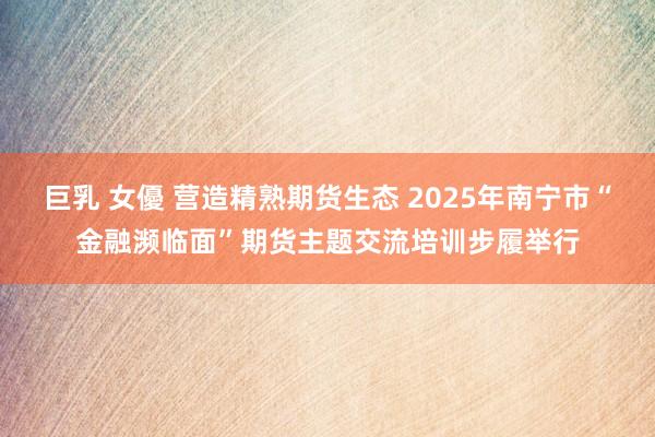 巨乳 女優 营造精熟期货生态 2025年南宁市“金融濒临面”期货主题交流培训步履举行