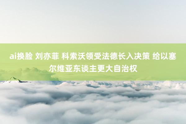 ai换脸 刘亦菲 科索沃领受法德长入决策 给以塞尔维亚东谈主更大自治权