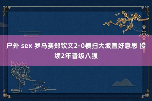 户外 sex 罗马赛郑钦文2-0横扫大坂直好意思 接续2年晋级八强