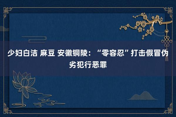 少妇白洁 麻豆 安徽铜陵：“零容忍”打击假冒伪劣犯行恶罪