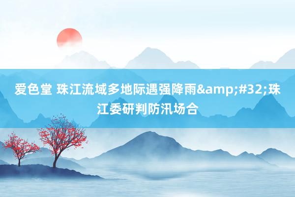 爱色堂 珠江流域多地际遇强降雨&#32;珠江委研判防汛场合