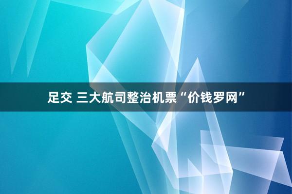 足交 三大航司整治机票“价钱罗网”