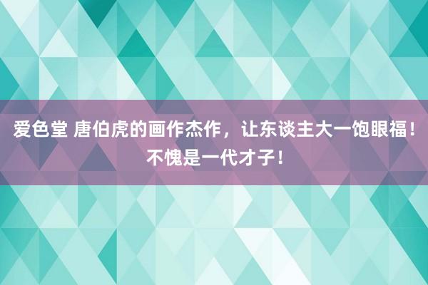 爱色堂 唐伯虎的画作杰作，让东谈主大一饱眼福！不愧是一代才子！