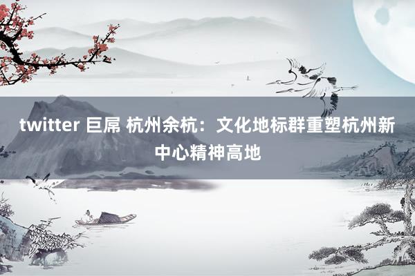 twitter 巨屌 杭州余杭：文化地标群重塑杭州新中心精神高地
