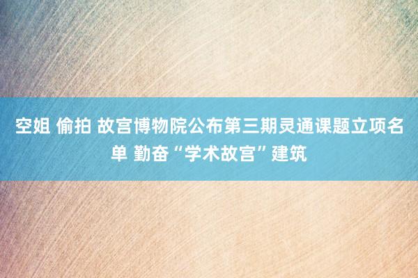 空姐 偷拍 故宫博物院公布第三期灵通课题立项名单 勤奋“学术故宫”建筑