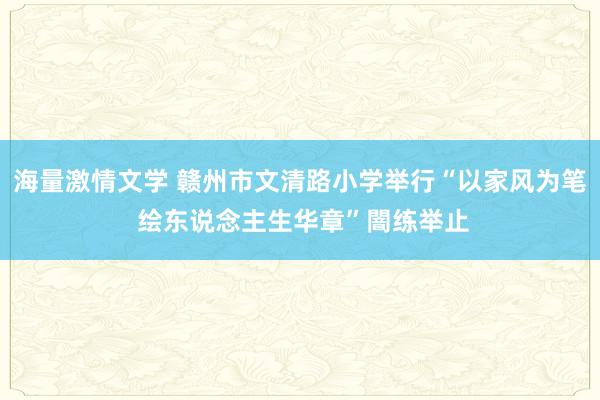 海量激情文学 赣州市文清路小学举行“以家风为笔 绘东说念主生华章”闇练举止