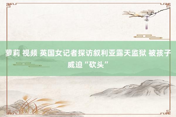 萝莉 视频 英国女记者探访叙利亚露天监狱 被孩子威迫“砍头”