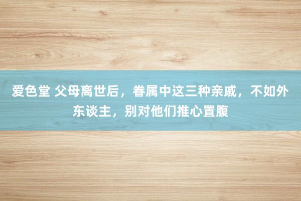 爱色堂 父母离世后，眷属中这三种亲戚，不如外东谈主，别对他们推心置腹
