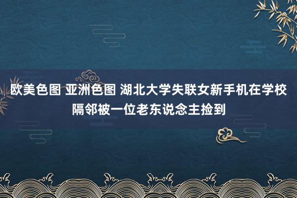 欧美色图 亚洲色图 湖北大学失联女新手机在学校隔邻被一位老东说念主捡到