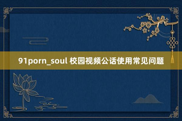91porn_soul 校园视频公话使用常见问题