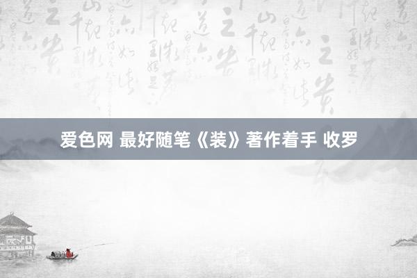 爱色网 最好随笔《装》著作着手 收罗
