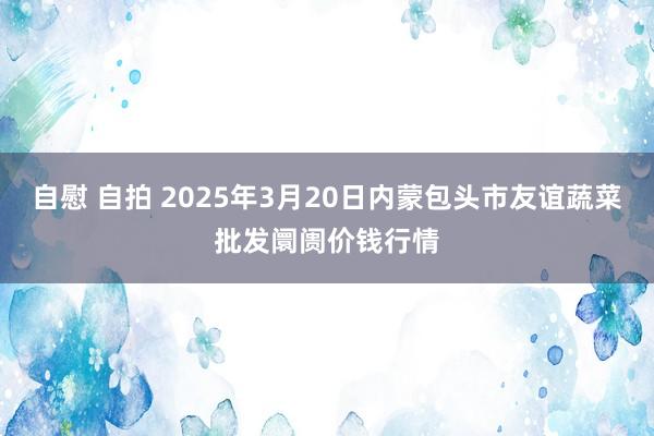 自慰 自拍 2025年3月20日内蒙包头市友谊蔬菜批发阛阓价钱行情