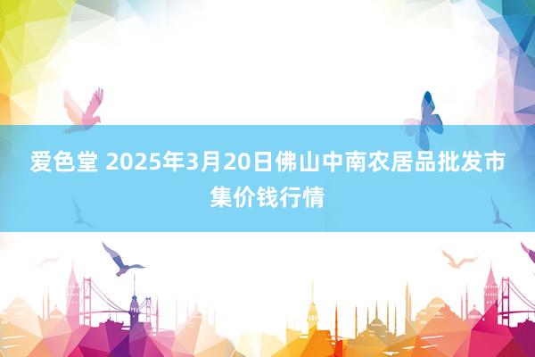 爱色堂 2025年3月20日佛山中南农居品批发市集价钱行情