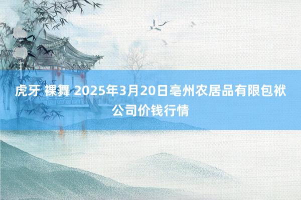 虎牙 裸舞 2025年3月20日亳州农居品有限包袱公司价钱行情