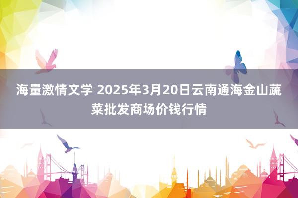 海量激情文学 2025年3月20日云南通海金山蔬菜批发商场价钱行情