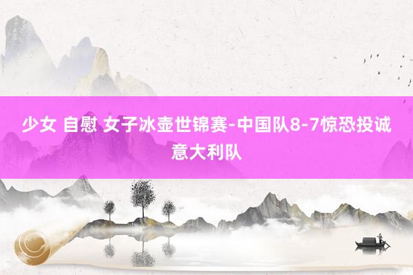 少女 自慰 女子冰壶世锦赛-中国队8-7惊恐投诚意大利队