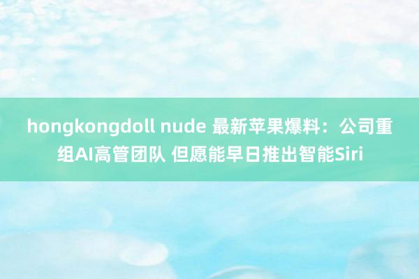 hongkongdoll nude 最新苹果爆料：公司重组AI高管团队 但愿能早日推出智能Siri