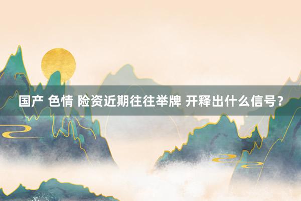 国产 色情 险资近期往往举牌 开释出什么信号？