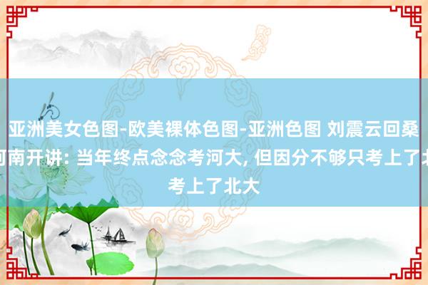 亚洲美女色图-欧美裸体色图-亚洲色图 刘震云回桑梓河南开讲: 当年终点念念考河大， 但因分不够只考上了北大