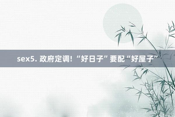 sex5. 政府定调! “好日子”要配“好屋子”