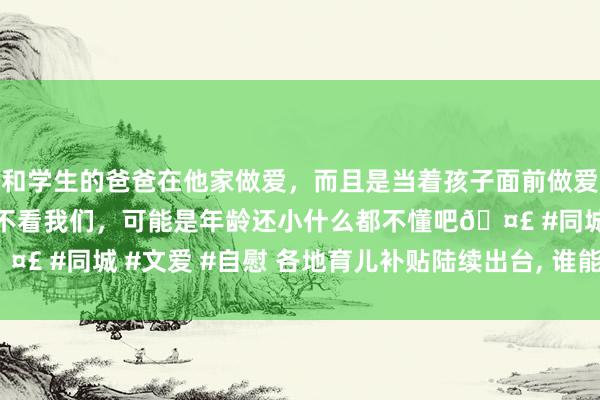 和学生的爸爸在他家做爱，而且是当着孩子面前做爱，太刺激了，孩子完全不看我们，可能是年龄还小什么都不懂吧🤣 #同城 #文爱 #自慰 各地育儿补贴陆续出台， 谁能领? 领到几岁?