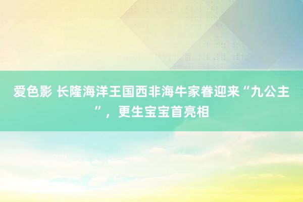 爱色影 长隆海洋王国西非海牛家眷迎来“九公主”，更生宝宝首亮相