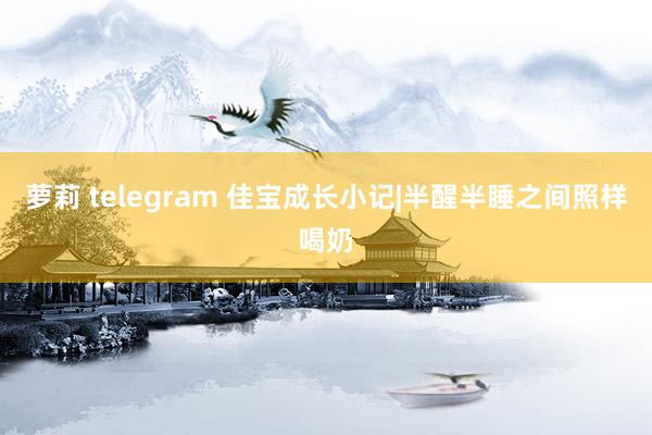 萝莉 telegram 佳宝成长小记|半醒半睡之间照样喝奶