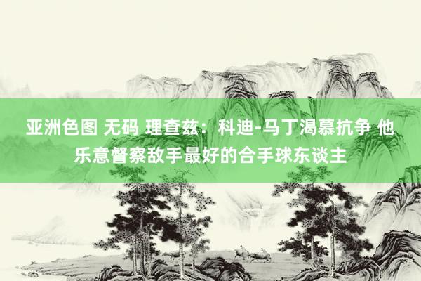 亚洲色图 无码 理查兹：科迪-马丁渴慕抗争 他乐意督察敌手最好的合手球东谈主