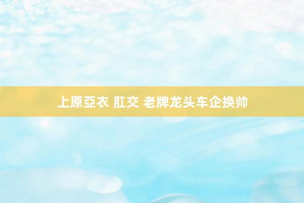 上原亞衣 肛交 老牌龙头车企换帅