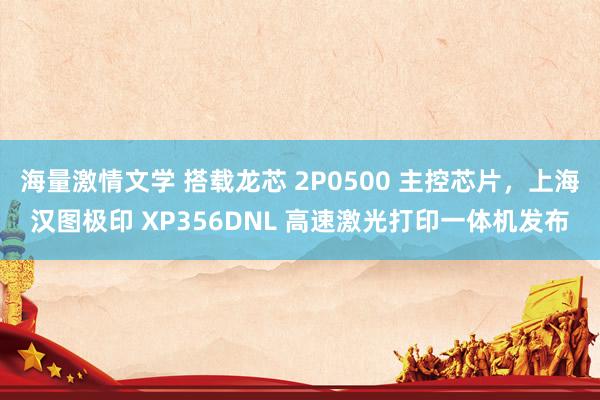海量激情文学 搭载龙芯 2P0500 主控芯片，上海汉图极印 XP356DNL 高速激光打印一体机发布