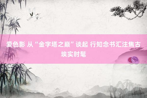 爱色影 从“金字塔之巅”谈起 行知念书汇注焦古埃实时髦