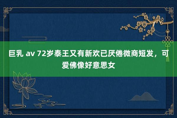 巨乳 av 72岁泰王又有新欢已厌倦微商短发，可爱佛像好意思女