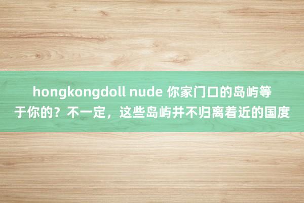 hongkongdoll nude 你家门口的岛屿等于你的？不一定，这些岛屿并不归离着近的国度