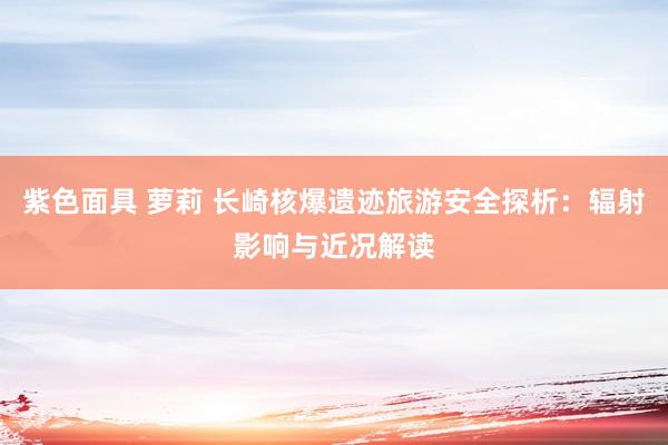 紫色面具 萝莉 长崎核爆遗迹旅游安全探析：辐射影响与近况解读