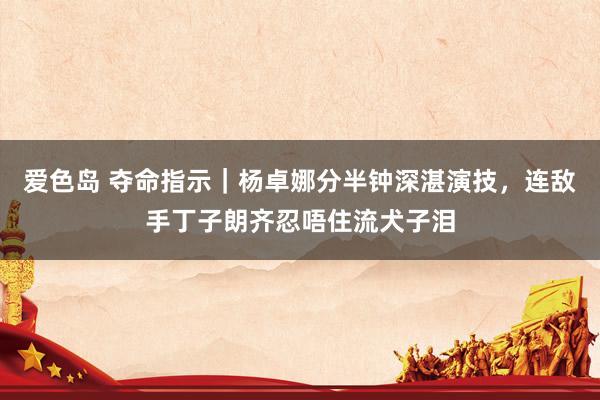 爱色岛 夺命指示｜杨卓娜分半钟深湛演技，连敌手丁子朗齐忍唔住流犬子泪