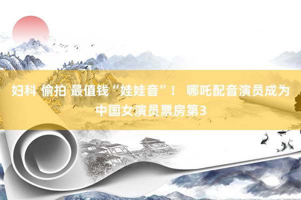 妇科 偷拍 最值钱“娃娃音”！ 哪吒配音演员成为中国女演员票房第3