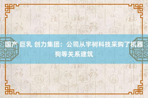 国产 巨乳 创力集团：公司从宇树科技采购了机器狗等关系建筑