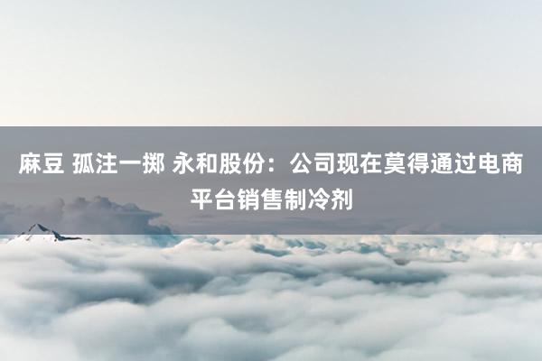 麻豆 孤注一掷 永和股份：公司现在莫得通过电商平台销售制冷剂