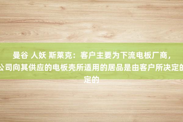 曼谷 人妖 斯莱克：客户主要为下流电板厂商，公司向其供应的电板壳所适用的居品是由客户所决定的