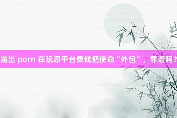 露出 porn 在玩忽平台费钱把使命“外包”，靠谱吗？