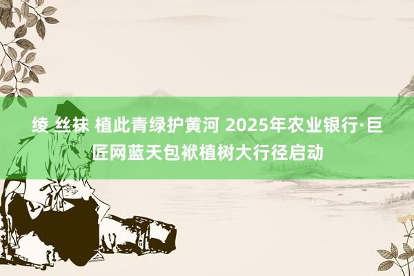 绫 丝袜 植此青绿护黄河 2025年农业银行·巨匠网蓝天包袱植树大行径启动