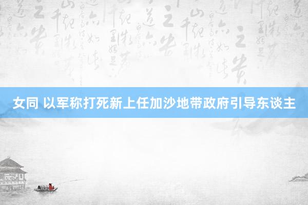 女同 以军称打死新上任加沙地带政府引导东谈主