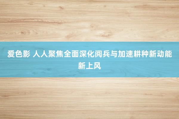 爱色影 人人聚焦全面深化阅兵与加速耕种新动能新上风