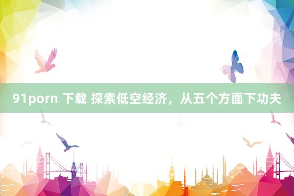 91porn 下载 探索低空经济，从五个方面下功夫