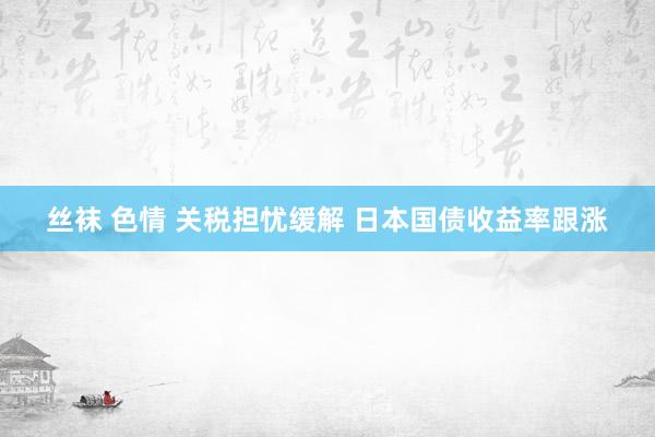 丝袜 色情 关税担忧缓解 日本国债收益率跟涨