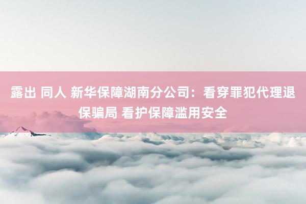 露出 同人 新华保障湖南分公司:看穿罪犯代理退保骗局 看护保障滥用安全