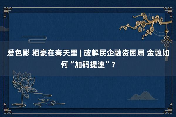 爱色影 粗豪在春天里 | 破解民企融资困局 金融如何“加码提速”？